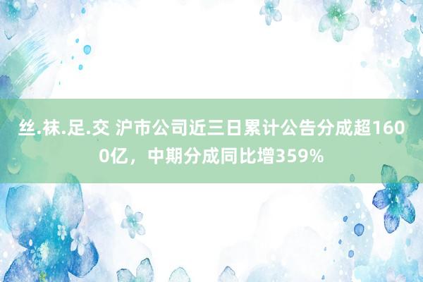 丝.袜.足.交 沪市公司近三日累计公告分成超1600亿，中期分成同比增359%