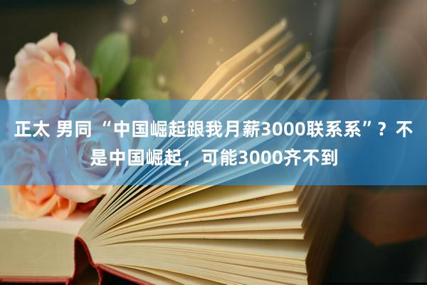 正太 男同 “中国崛起跟我月薪3000联系系”？不是中国崛起，可能3000齐不到