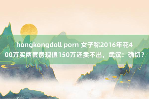 hongkongdoll porn 女子称2016年花400万买两套房现值150万还卖不出，武汉：确切？