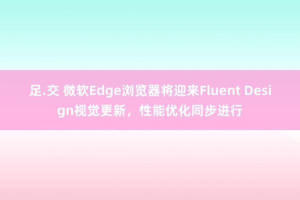 足.交 微软Edge浏览器将迎来Fluent Design视觉更新，性能优化同步进行