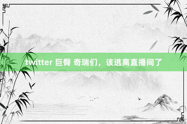 twitter 巨臀 奇瑞们，该逃离直播间了