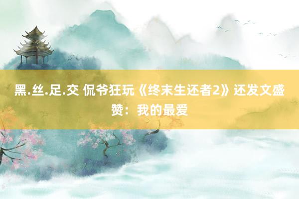 黑.丝.足.交 侃爷狂玩《终末生还者2》还发文盛赞：我的最爱