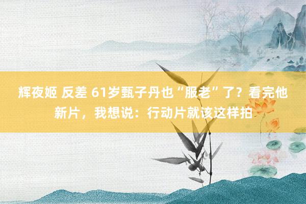 辉夜姬 反差 61岁甄子丹也“服老”了？看完他新片，我想说：行动片就该这样拍