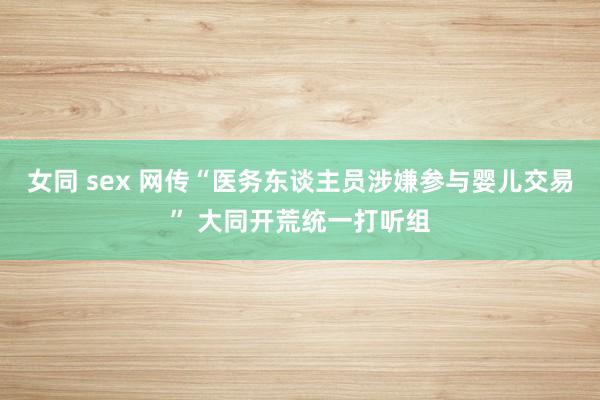 女同 sex 网传“医务东谈主员涉嫌参与婴儿交易” 大同开荒统一打听组