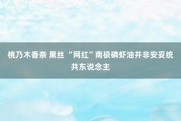 桃乃木香奈 黑丝 “网红”南极磷虾油并非安妥统共东说念主