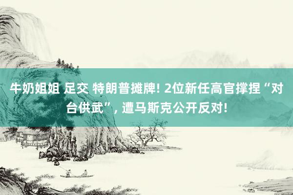 牛奶姐姐 足交 特朗普摊牌! 2位新任高官撑捏“对台供武”， 遭马斯克公开反对!