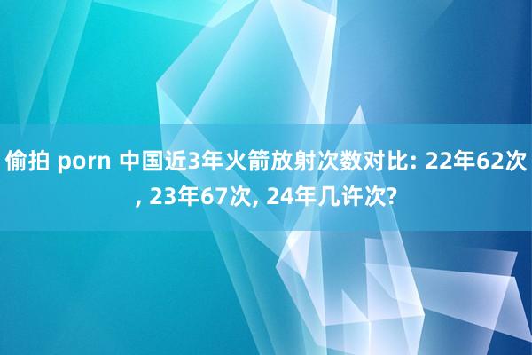 偷拍 porn 中国近3年火箭放射次数对比: 22年62次， 23年67次， 24年几许次?