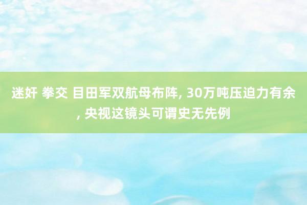 迷奸 拳交 目田军双航母布阵， 30万吨压迫力有余， 央视这镜头可谓史无先例