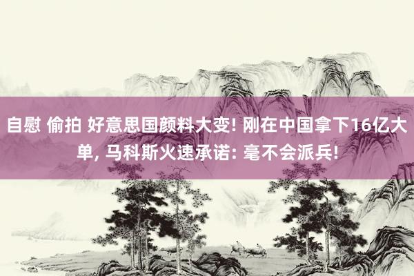 自慰 偷拍 好意思国颜料大变! 刚在中国拿下16亿大单， 马科斯火速承诺: 毫不会派兵!