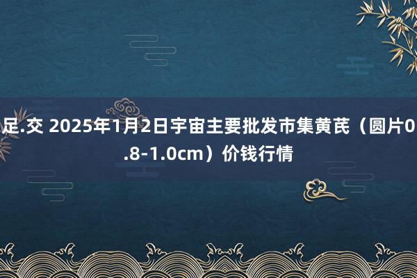 足.交 2025年1月2日宇宙主要批发市集黄芪（圆片0.8-1.0cm）价钱行情