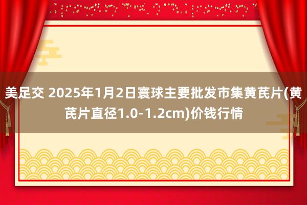 美足交 2025年1月2日寰球主要批发市集黄芪片(黄芪片直径1.0-1.2cm)价钱行情