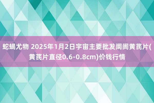 蛇蝎尤物 2025年1月2日宇宙主要批发阛阓黄芪片(黄芪片直径0.6-0.8cm)价钱行情