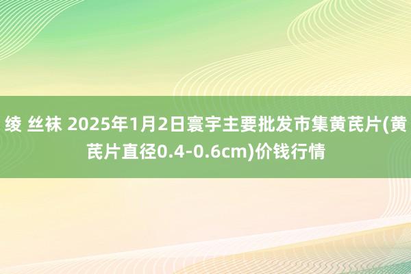 绫 丝袜 2025年1月2日寰宇主要批发市集黄芪片(黄芪片直径0.4-0.6cm)价钱行情