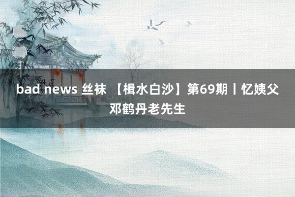 bad news 丝袜 【楫水白沙】第69期丨忆姨父邓鹤丹老先生