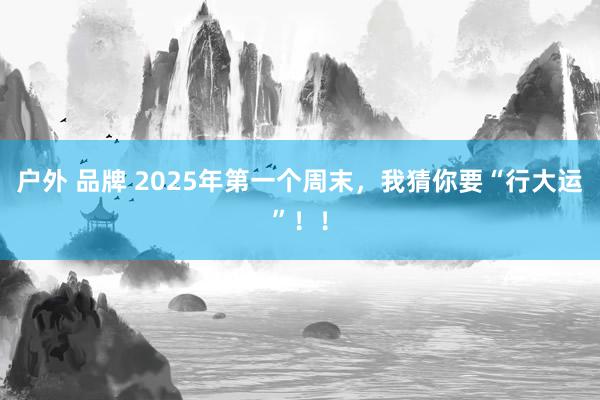 户外 品牌 2025年第一个周末，我猜你要“行大运”！！