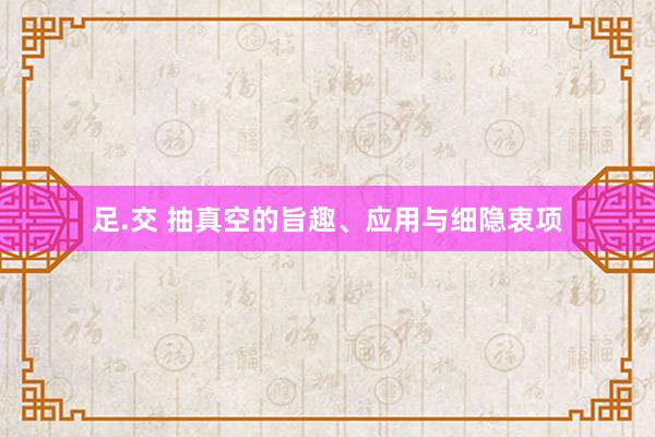 足.交 抽真空的旨趣、应用与细隐衷项