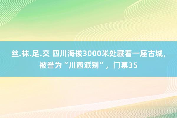 丝.袜.足.交 四川海拔3000米处藏着一座古城，被誉为“川西派别”，门票35