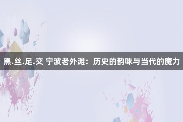 黑.丝.足.交 宁波老外滩：历史的韵味与当代的魔力