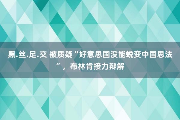 黑.丝.足.交 被质疑“好意思国没能蜕变中国思法”，布林肯接力辩解