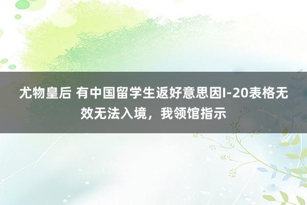 尤物皇后 有中国留学生返好意思因I-20表格无效无法入境，我领馆指示