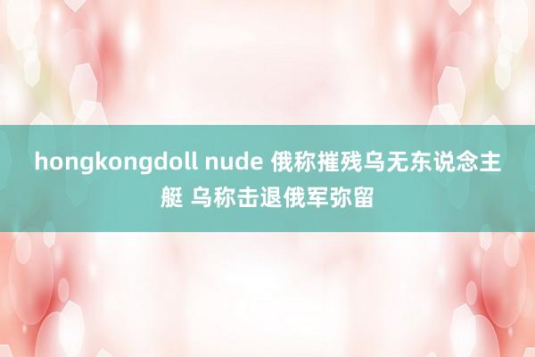 hongkongdoll nude 俄称摧残乌无东说念主艇 乌称击退俄军弥留