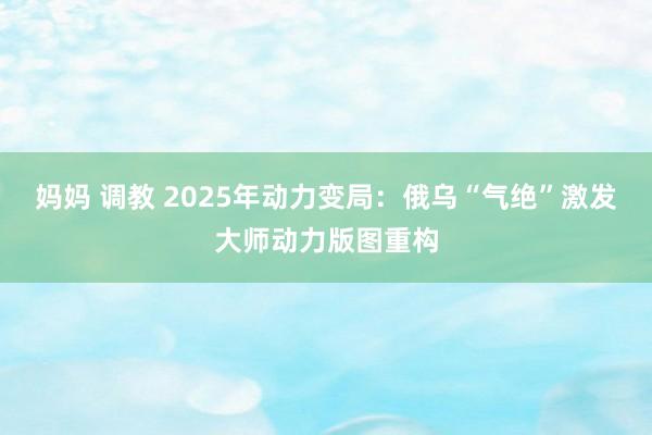 妈妈 调教 2025年动力变局：俄乌“气绝”激发大师动力版图重构