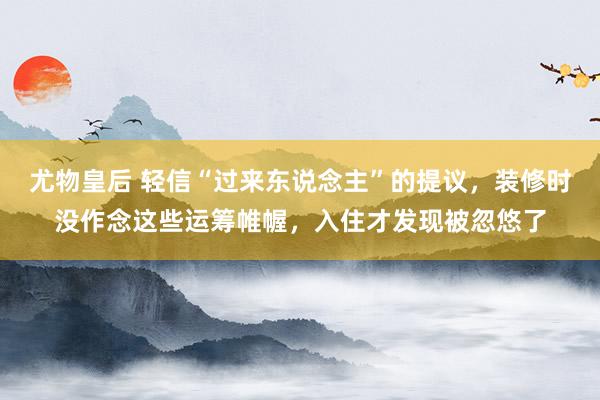 尤物皇后 轻信“过来东说念主”的提议，装修时没作念这些运筹帷幄，入住才发现被忽悠了