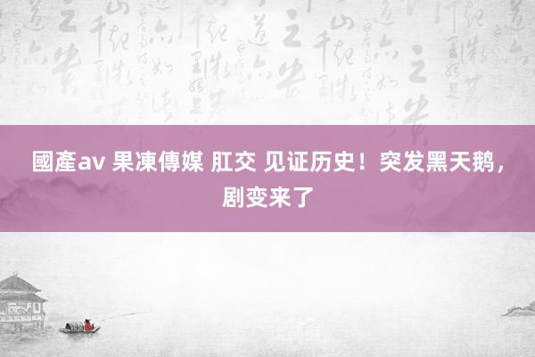 國產av 果凍傳媒 肛交 见证历史！突发黑天鹅，剧变来了