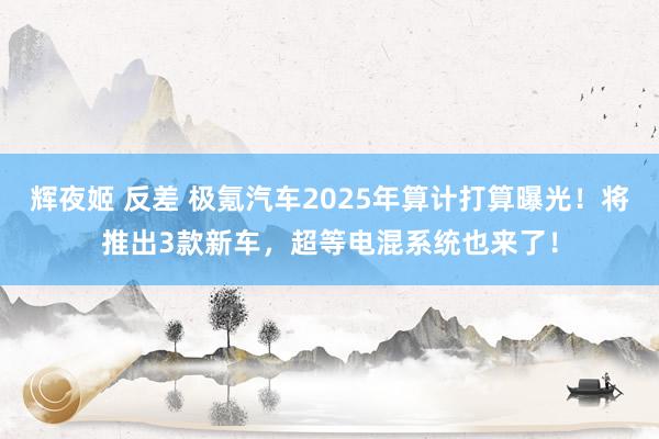 辉夜姬 反差 极氪汽车2025年算计打算曝光！将推出3款新车，超等电混系统也来了！