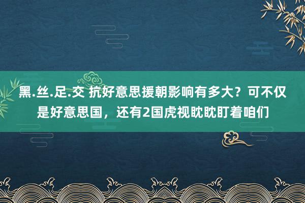 黑.丝.足.交 抗好意思援朝影响有多大？可不仅是好意思国，还有2国虎视眈眈盯着咱们