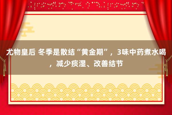 尤物皇后 冬季是散结“黄金期”，3味中药煮水喝，减少痰湿、改善结节