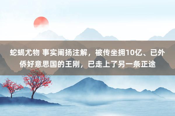 蛇蝎尤物 事实阐扬注解，被传坐拥10亿、已外侨好意思国的王刚，已走上了另一条正途