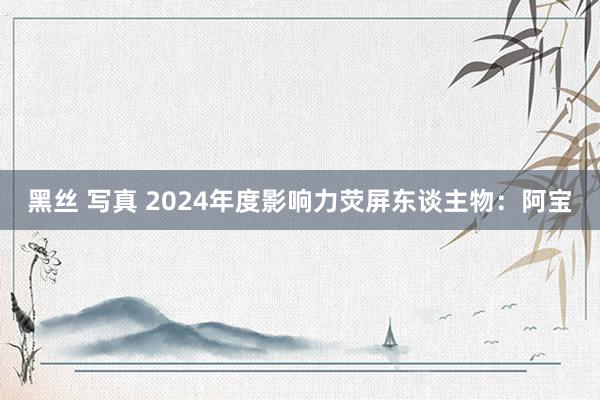 黑丝 写真 2024年度影响力荧屏东谈主物：阿宝