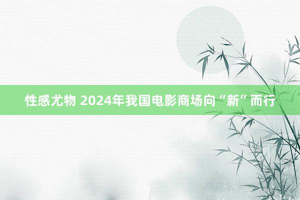 性感尤物 2024年我国电影商场向“新”而行