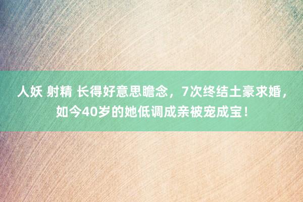 人妖 射精 长得好意思瞻念，7次终结土豪求婚，如今40岁的她低调成亲被宠成宝！