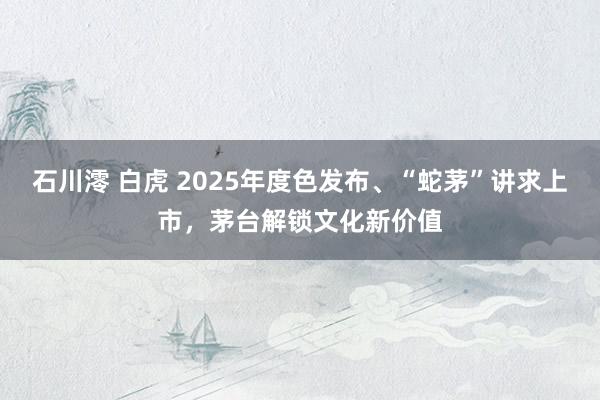 石川澪 白虎 2025年度色发布、“蛇茅”讲求上市，茅台解锁文化新价值