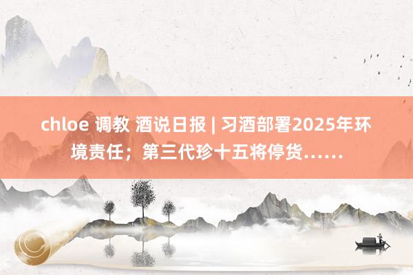 chloe 调教 酒说日报 | 习酒部署2025年环境责任；第三代珍十五将停货……