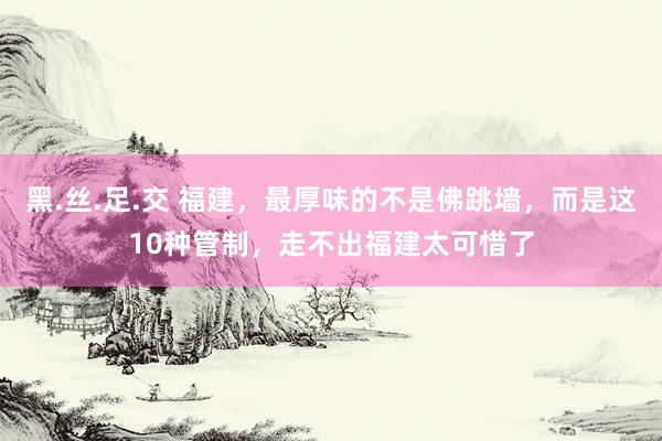 黑.丝.足.交 福建，最厚味的不是佛跳墙，而是这10种管制，走不出福建太可惜了