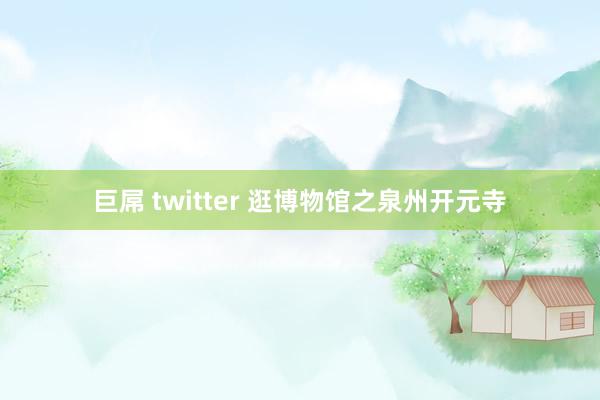 巨屌 twitter 逛博物馆之泉州开元寺