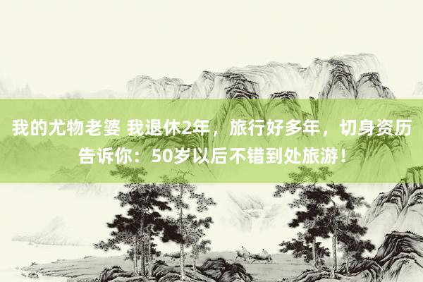 我的尤物老婆 我退休2年，旅行好多年，切身资历告诉你：50岁以后不错到处旅游！