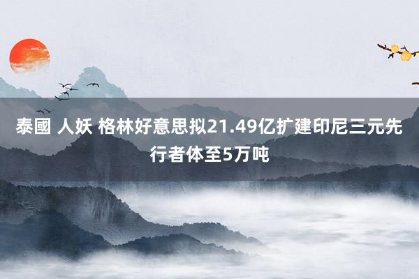 泰國 人妖 格林好意思拟21.49亿扩建印尼三元先行者体至5万吨