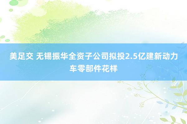 美足交 无锡振华全资子公司拟投2.5亿建新动力车零部件花样