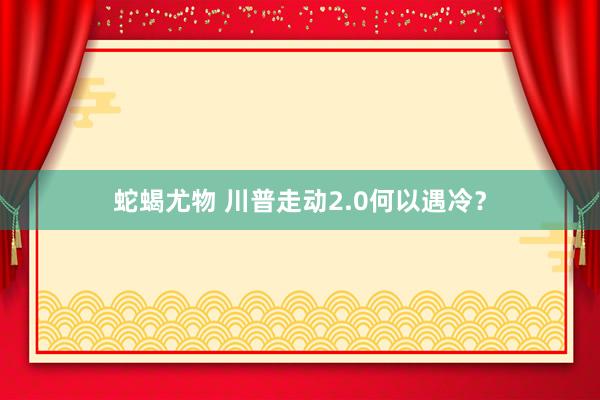 蛇蝎尤物 川普走动2.0何以遇冷？