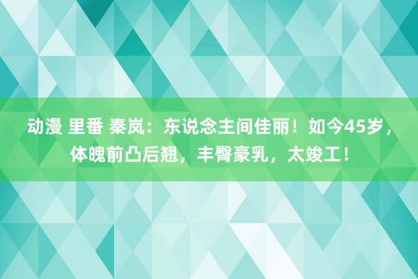 动漫 里番 秦岚：东说念主间佳丽！如今45岁，体魄前凸后翘，丰臀豪乳，太竣工！