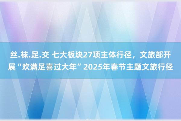 丝.袜.足.交 七大板块27项主体行径，文旅部开展“欢满足喜过大年”2025年春节主题文旅行径