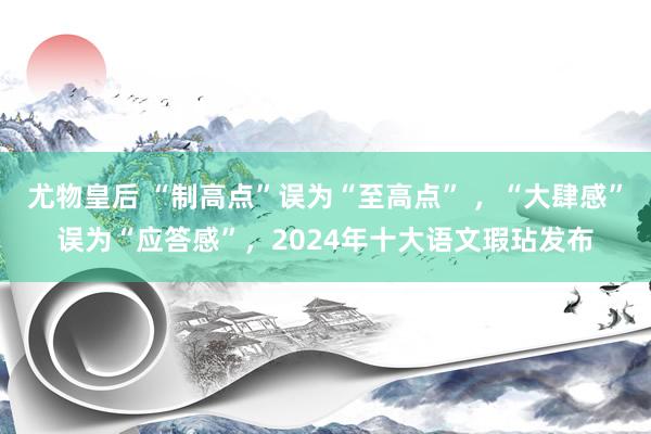 尤物皇后 “制高点”误为“至高点” ，“大肆感”误为“应答感”，2024年十大语文瑕玷发布