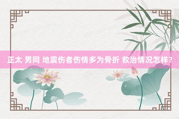 正太 男同 地震伤者伤情多为骨折 救治情况怎样？