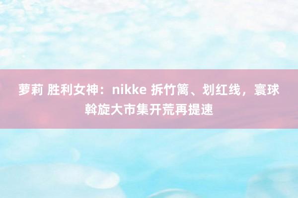 萝莉 胜利女神：nikke 拆竹篱、划红线，寰球斡旋大市集开荒再提速