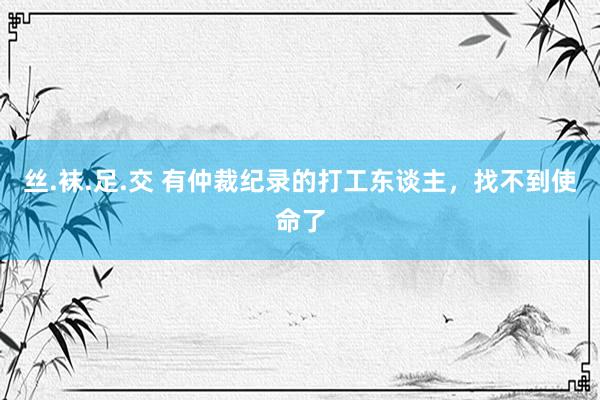 丝.袜.足.交 有仲裁纪录的打工东谈主，找不到使命了