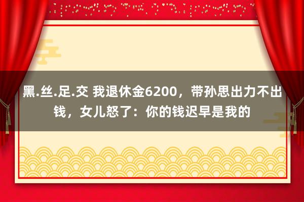 黑.丝.足.交 我退休金6200，带孙思出力不出钱，女儿怒了：你的钱迟早是我的